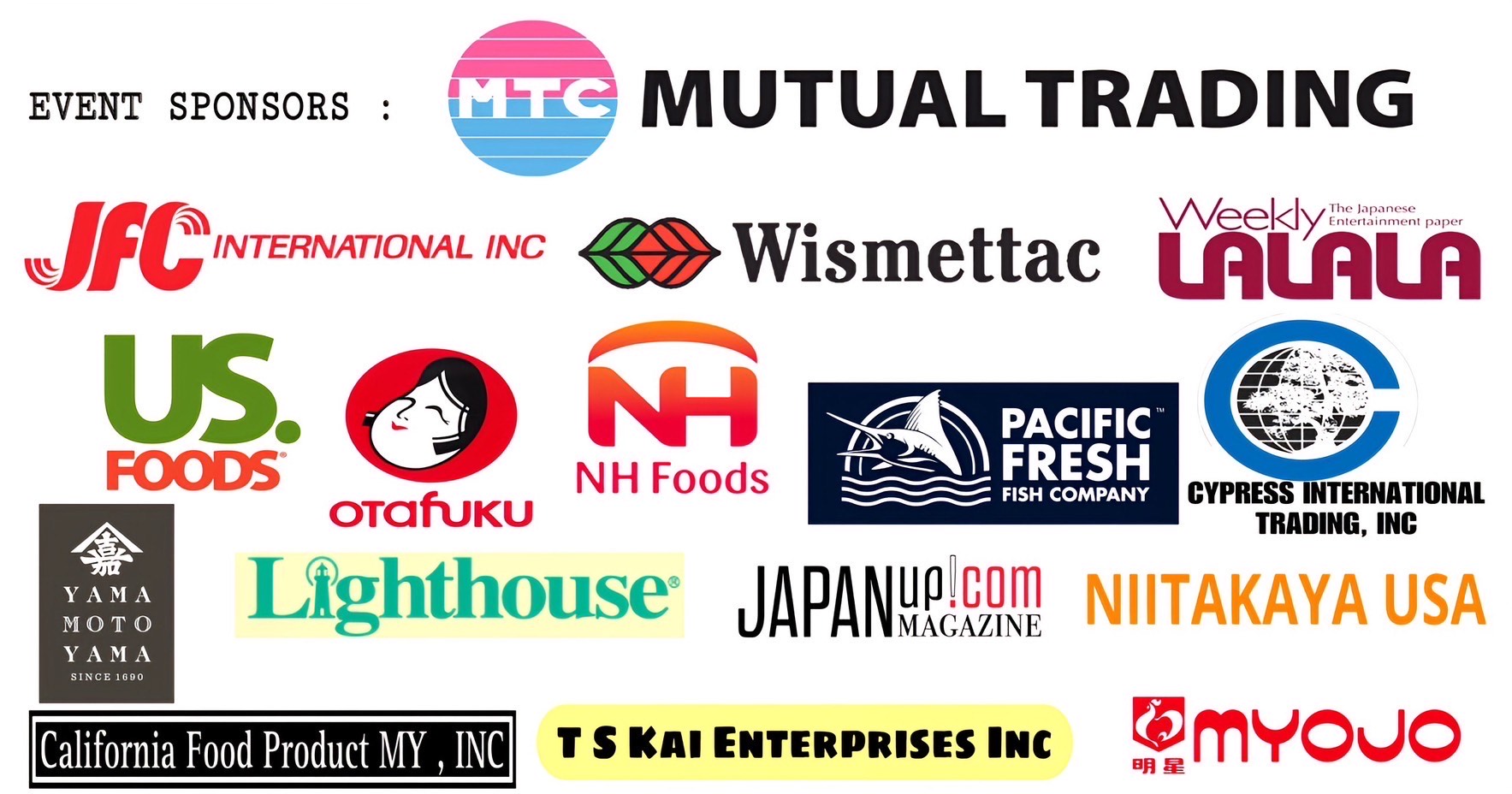 Bishamon Group 30 years anniversary Event Sponsors list  (Mutual Trading Co., Inc.  JFC International Inc.  Wismettac Asian Foods, Inc. Pacific Fresh Fish Co. Otafuku Foods , US Foods, Day-LeeFoods, Inc. CYPRESS INTERNATIONAL TRADING, INC.  Yamamotoyama U.S.A.Myojo USA, T S Kai Enterprises Inc , California Food Product MY , INC , Nitakaya USA,Light House, Weekly LALALA,LLC. JapanUp! mgazine.)