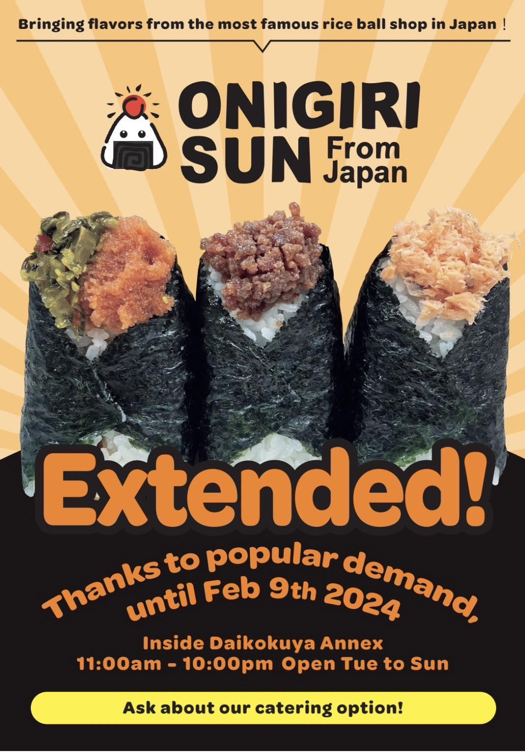 Bringing flavors from the most famous rice ball shop in Japan！Onigiri Sun from Japan OPEN! For limited time only From Aug.10th to Nov.9th Inside Daikokuya Annex 11:00am - 10:00pm open wed to sun Takeout Delivery OK! Onigiri Sun From Japan Topping $1~ You can choose up to 3 types from all ingredients ex cheese and more! Meat No.1 Soboro Beef $6.50 Japanese traditional flavored ground beef Soy meat +0.50 No.2 Stamina Yakiniku $6.50 Grilled pork with yakiniku sauce (Japanese BBQ sauce) No.3 Spam $6.50 Spam and yellow pickled radish with mayo sauce No.4 Karaage $6.50 Japanese deep fried chicken with mayo sauce Seafood No.5 Tuna $6.50 Tuna with mayo sauce No.6 Mentaiko $6.50 Spicy raw tml cod roe No.7 Mentai Mayo Cream Cheese $6.50 Spicy cod roe tml with cream cheese No.8 Hokkaido Sake $7.00 Grilled Salmon from Hokkaido No.9 Okaka $5.50 Bonito flakes mixed with soy sauce Others No.10 Honey Umeboshi $5.50 Honey pickled plums No.11 Takana Pickled mustard leavesof with sesame oil No.12 Kizami Shiitake $6.00 Shiitake mushroom and kelp boiled in soy sauce No.13 Tsukudani Kombu $5.00 Boiled and sweetened sea kelp Onigiri Sun from Japan address 321 1/4 E. 1st St. Los Angeles CA 90012 Daikokuya Annex delivery Services Uber eats Doordash Grubhub ChowNow Hungry Panda